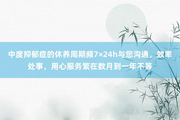 中度抑郁症的休养周期频7×24h与您沟通,效率处事,用心服务繁在数月到一年不等